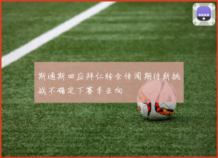 斯通斯回应拜仁转会传闻期待新挑战不确定下赛季去向