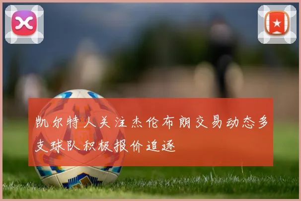 凯尔特人关注杰伦布朗交易动态多支球队积极报价追逐