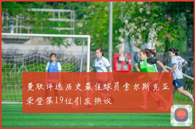 曼联评选历史最佳球员索尔斯克亚荣登第19位引发热议