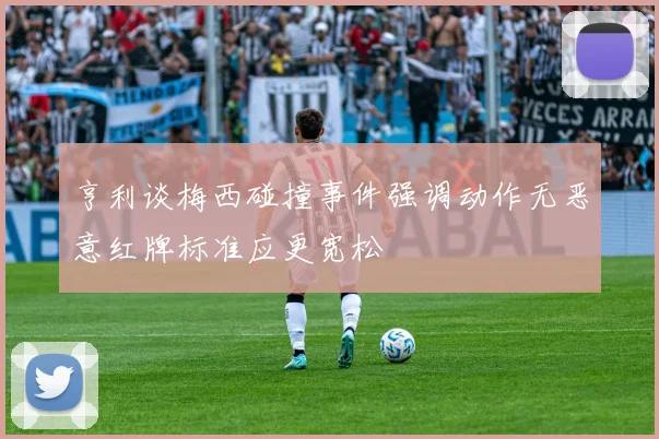 亨利谈梅西碰撞事件强调动作无恶意红牌标准应更宽松