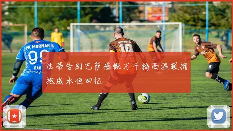 法蒂告别巴萨感慨万千梅西温暖拥抱成永恒回忆