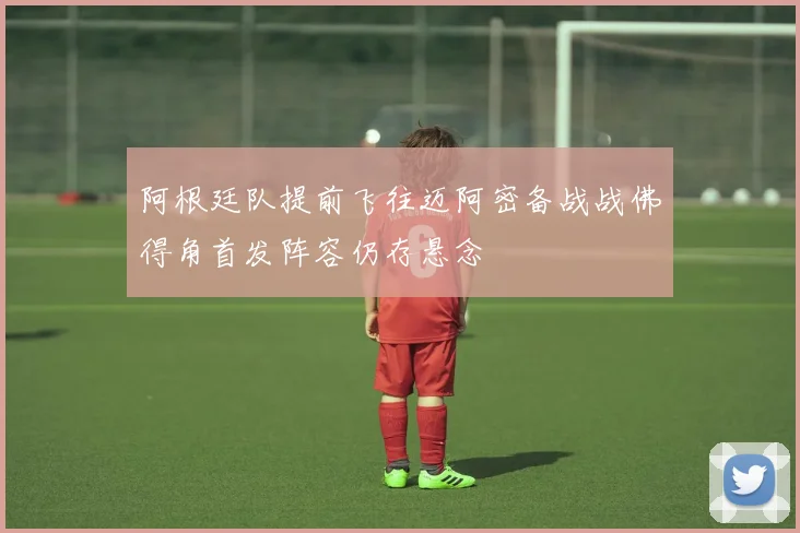 阿根廷队提前飞往迈阿密备战战佛得角首发阵容仍存悬念