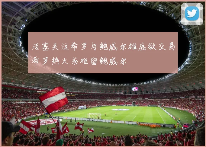 活塞关注希罗与鲍威尔雄鹿欲交易希罗热火或难留鲍威尔