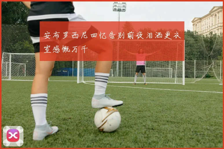 安布罗西尼回忆告别前夜泪洒更衣室感慨万千