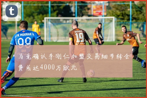 马竞确认李刚仁加盟交易细节转会费或达4000万欧元