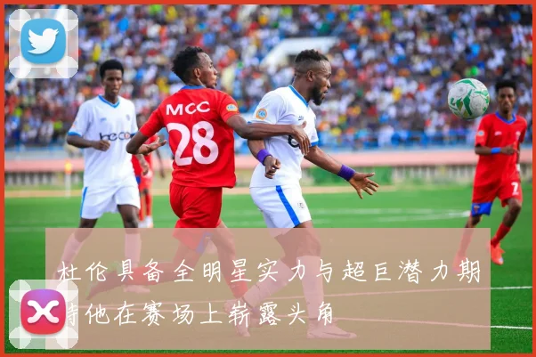 杜伦具备全明星实力与超巨潜力期待他在赛场上崭露头角