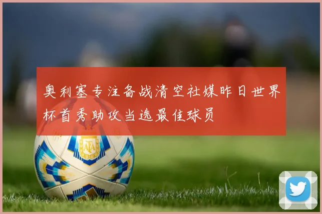 奥利塞专注备战清空社媒昨日世界杯首秀助攻当选最佳球员