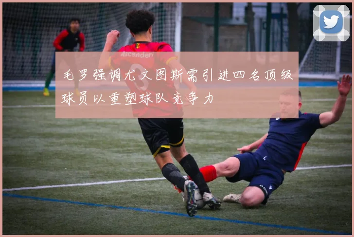 毛罗强调尤文图斯需引进四名顶级球员以重塑球队竞争力