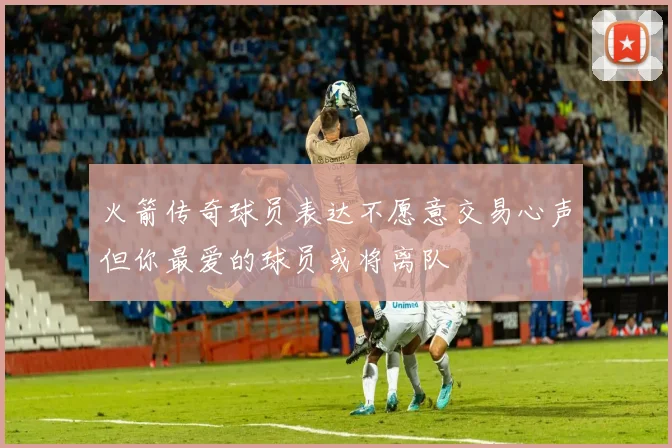火箭传奇球员表达不愿意交易心声但你最爱的球员或将离队