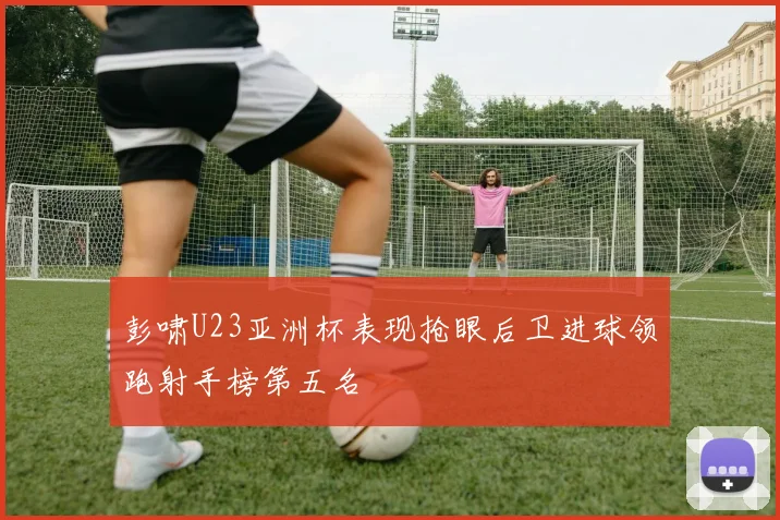 彭啸U23亚洲杯表现抢眼后卫进球领跑射手榜第五名