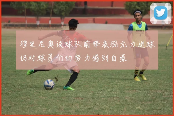 穆里尼奥谈球队前锋表现无力进球仍对球员们的努力感到自豪