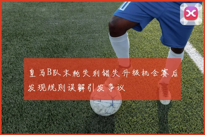 皇马B队末轮失利错失升级机会赛后发现规则误解引发争议