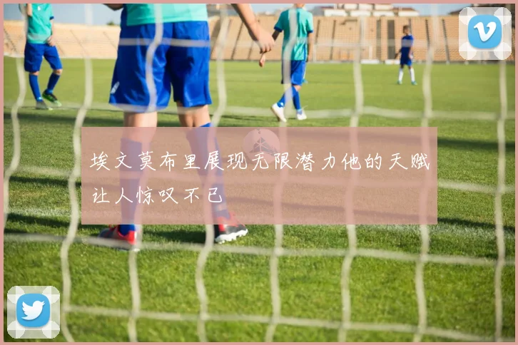 埃文莫布里展现无限潜力他的天赋让人惊叹不已