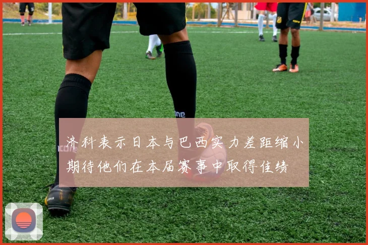 济科表示日本与巴西实力差距缩小期待他们在本届赛事中取得佳绩