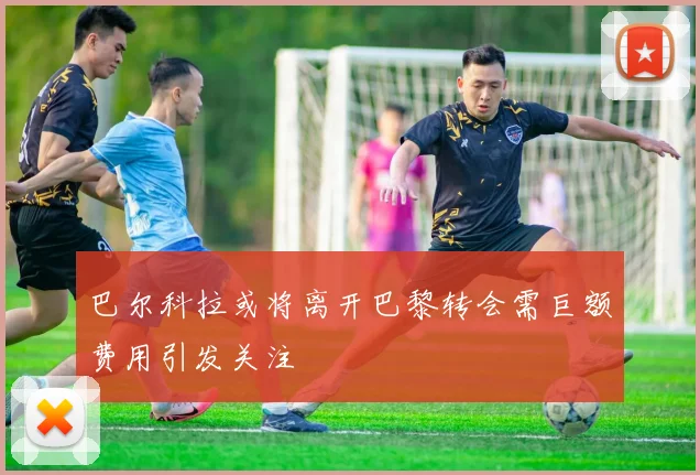巴尔科拉或将离开巴黎转会需巨额费用引发关注