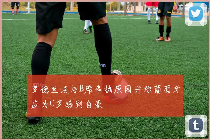 罗德里谈与B席争执原因并称葡萄牙应为C罗感到自豪