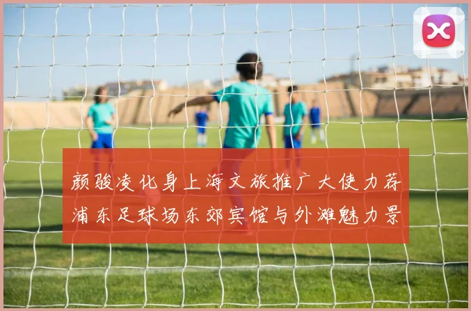 颜骏凌化身上海文旅推广大使力荐浦东足球场东郊宾馆与外滩魅力景点