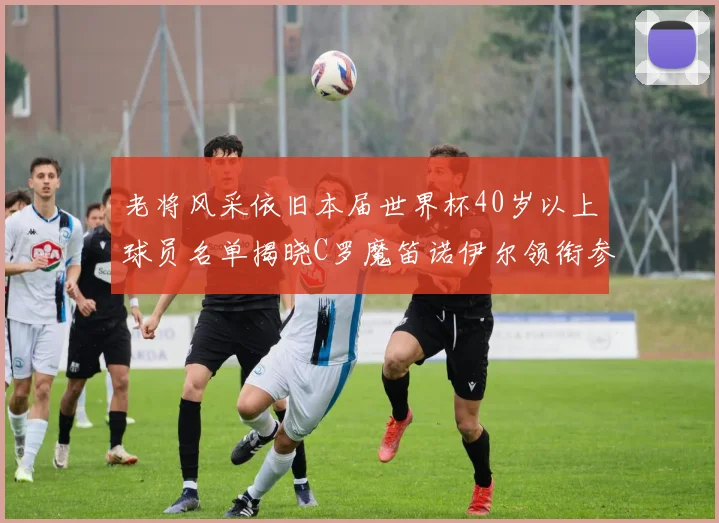 老将风采依旧本届世界杯40岁以上球员名单揭晓C罗魔笛诺伊尔领衔参赛