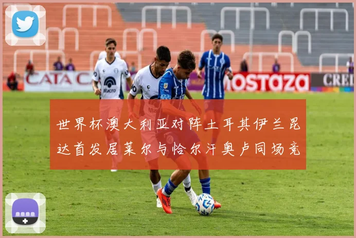 世界杯澳大利亚对阵土耳其伊兰昆达首发居莱尔与恰尔汗奥卢同场竞技